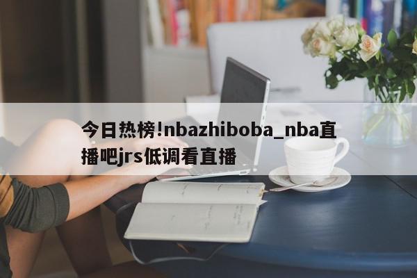 今日热榜!nbazhiboba_nba直播吧jrs低调看直播