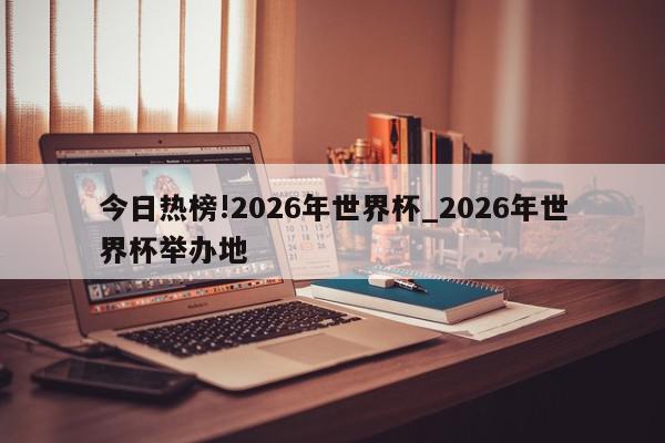 今日热榜!2026年世界杯_2026年世界杯举办地