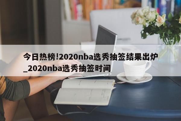 今日热榜!2020nba选秀抽签结果出炉_2020nba选秀抽签时间