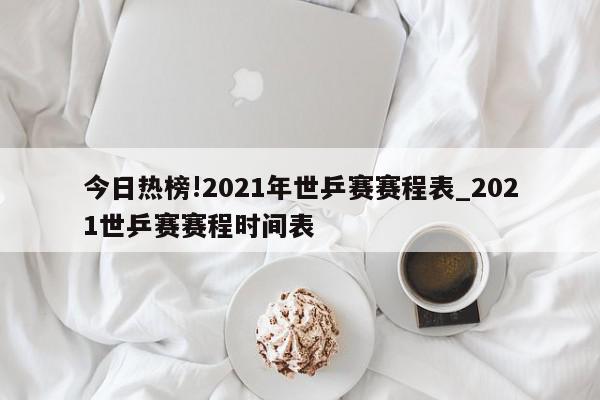 今日热榜!2021年世乒赛赛程表_2021世乒赛赛程时间表