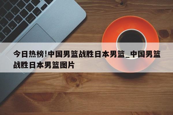 今日热榜!中国男篮战胜日本男篮_中国男篮战胜日本男篮图片