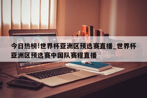 今日热榜!世界杯亚洲区预选赛直播_世界杯亚洲区预选赛中国队赛程直播