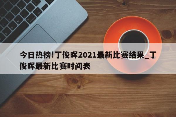 今日热榜!丁俊晖2021最新比赛结果_丁俊晖最新比赛时间表