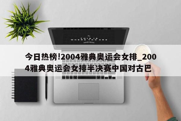 今日热榜!2004雅典奥运会女排_2004雅典奥运会女排半决赛中国对古巴