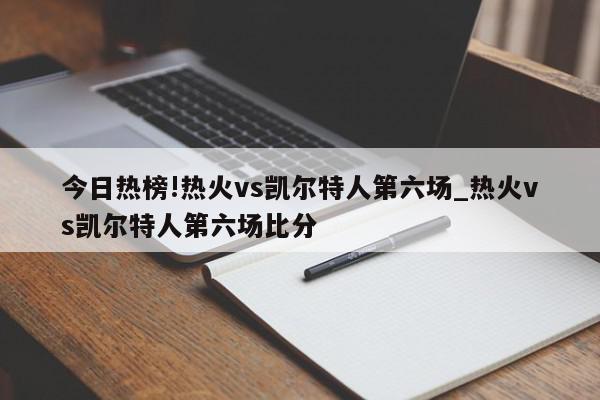 今日热榜!热火vs凯尔特人第六场_热火vs凯尔特人第六场比分