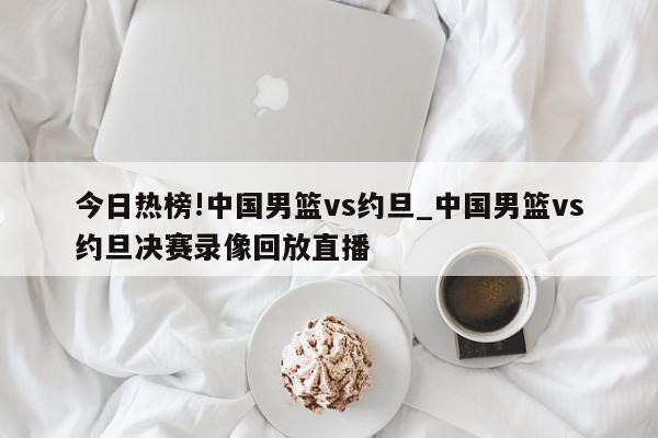 今日热榜!中国男篮vs约旦_中国男篮vs约旦决赛录像回放直播