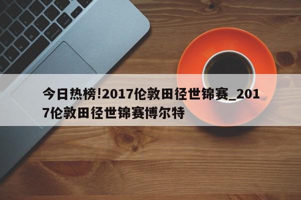 今日热榜!2017伦敦田径世锦赛_2017伦敦田径世锦赛博尔特